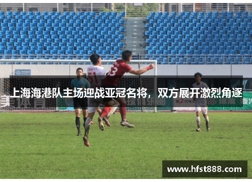 上海海港队主场迎战亚冠名将，双方展开激烈角逐